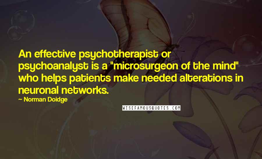 Norman Doidge Quotes: An effective psychotherapist or psychoanalyst is a "microsurgeon of the mind" who helps patients make needed alterations in neuronal networks.