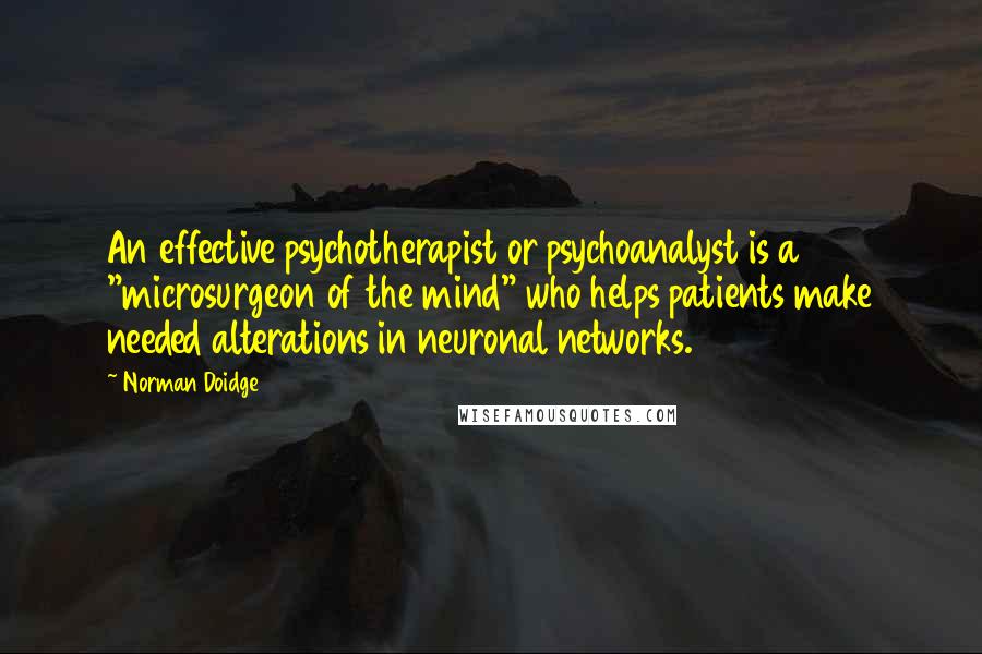 Norman Doidge Quotes: An effective psychotherapist or psychoanalyst is a "microsurgeon of the mind" who helps patients make needed alterations in neuronal networks.