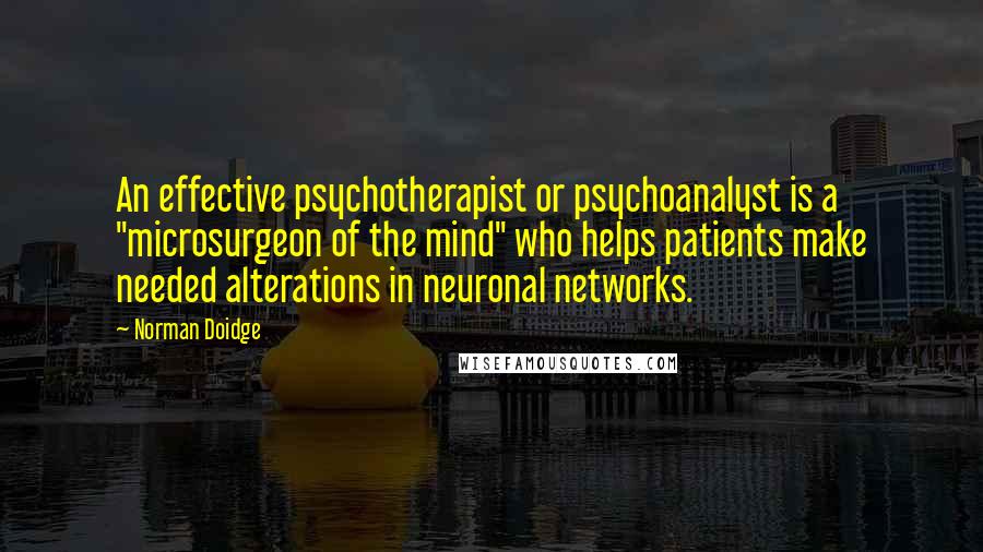 Norman Doidge Quotes: An effective psychotherapist or psychoanalyst is a "microsurgeon of the mind" who helps patients make needed alterations in neuronal networks.