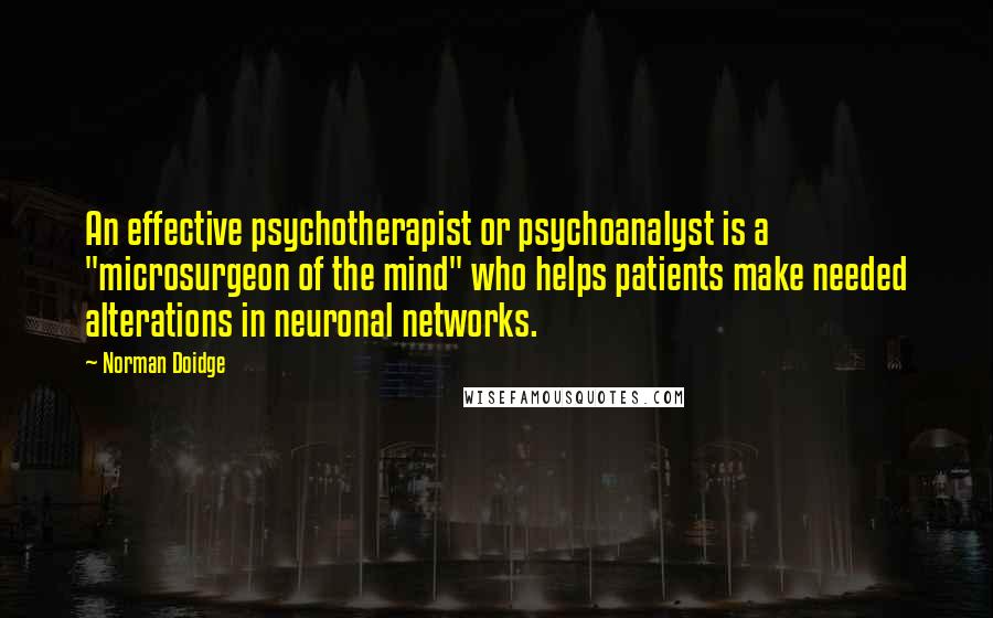 Norman Doidge Quotes: An effective psychotherapist or psychoanalyst is a "microsurgeon of the mind" who helps patients make needed alterations in neuronal networks.