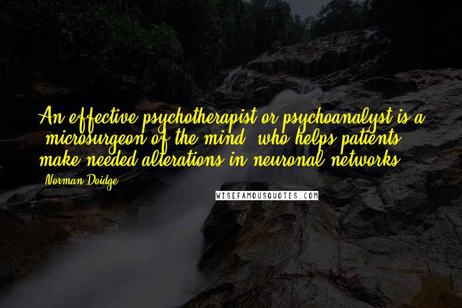 Norman Doidge Quotes: An effective psychotherapist or psychoanalyst is a "microsurgeon of the mind" who helps patients make needed alterations in neuronal networks.