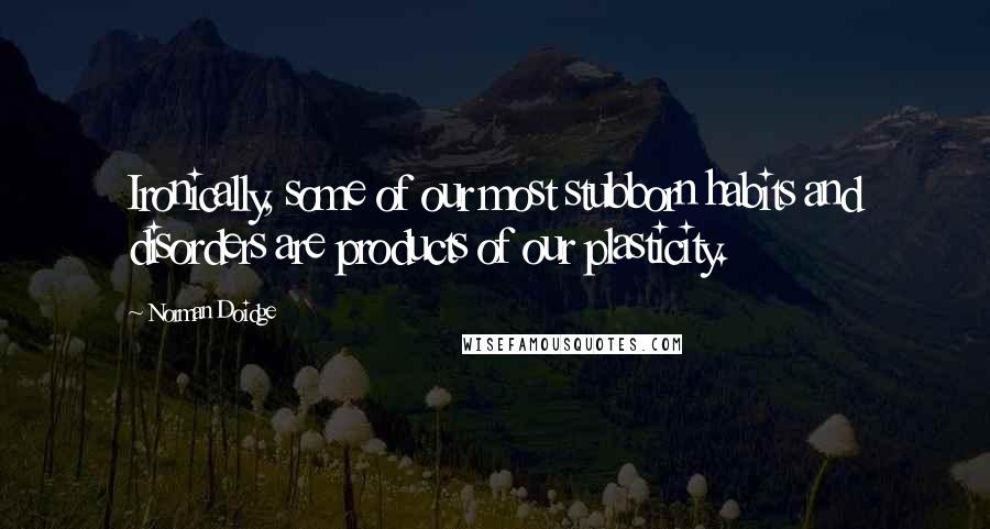 Norman Doidge Quotes: Ironically, some of our most stubborn habits and disorders are products of our plasticity.