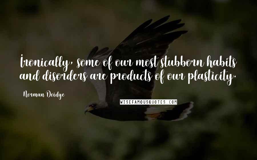 Norman Doidge Quotes: Ironically, some of our most stubborn habits and disorders are products of our plasticity.