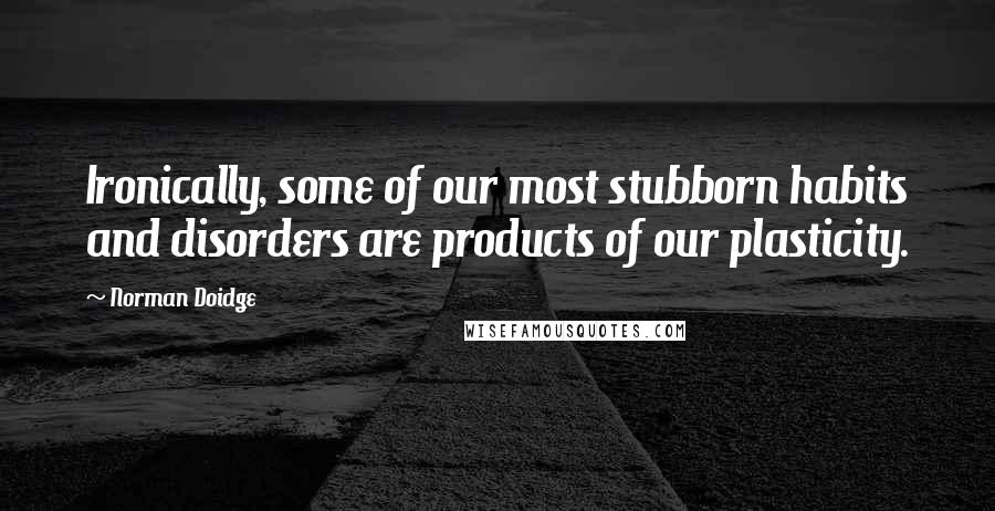 Norman Doidge Quotes: Ironically, some of our most stubborn habits and disorders are products of our plasticity.