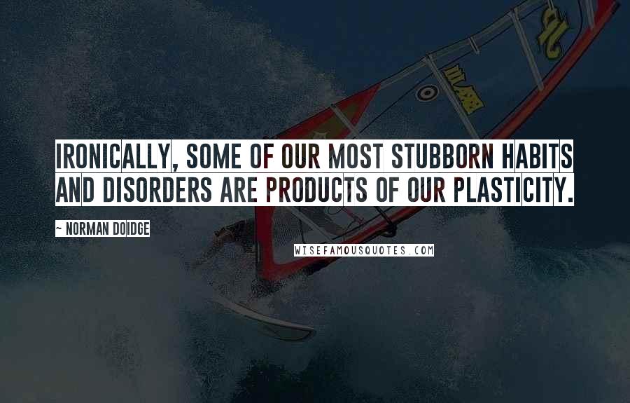 Norman Doidge Quotes: Ironically, some of our most stubborn habits and disorders are products of our plasticity.