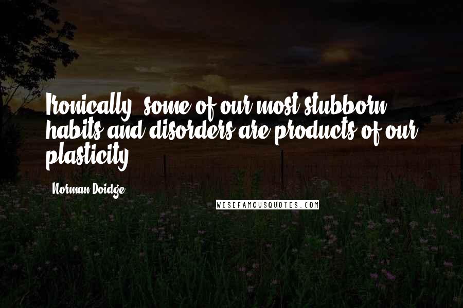 Norman Doidge Quotes: Ironically, some of our most stubborn habits and disorders are products of our plasticity.
