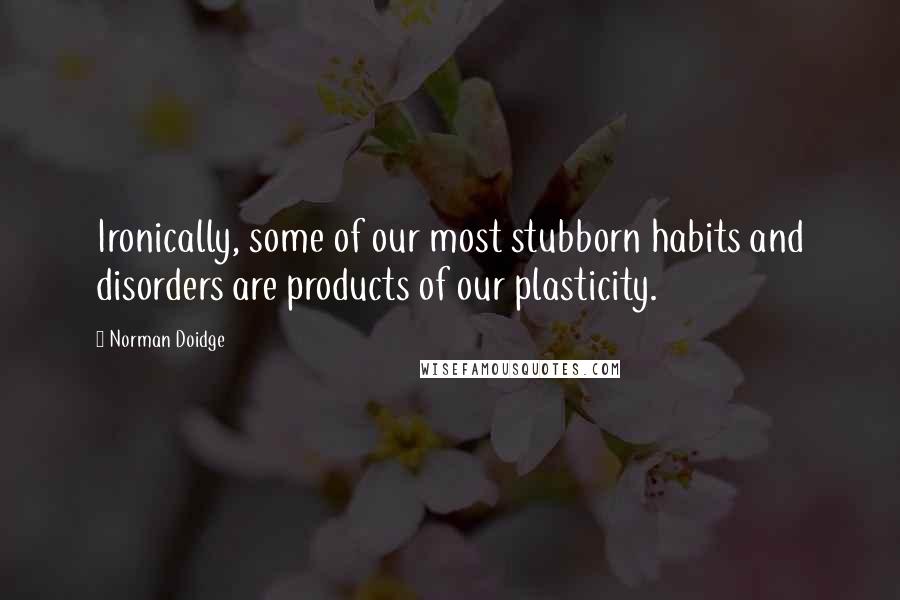 Norman Doidge Quotes: Ironically, some of our most stubborn habits and disorders are products of our plasticity.