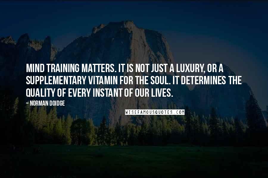 Norman Doidge Quotes: Mind training matters. It is not just a luxury, or a supplementary vitamin for the soul. It determines the quality of every instant of our lives.