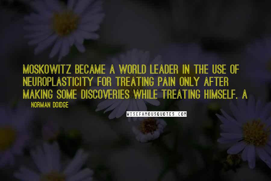 Norman Doidge Quotes: Moskowitz became a world leader in the use of neuroplasticity for treating pain only after making some discoveries while treating himself. A