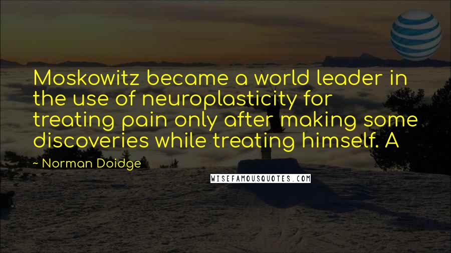 Norman Doidge Quotes: Moskowitz became a world leader in the use of neuroplasticity for treating pain only after making some discoveries while treating himself. A