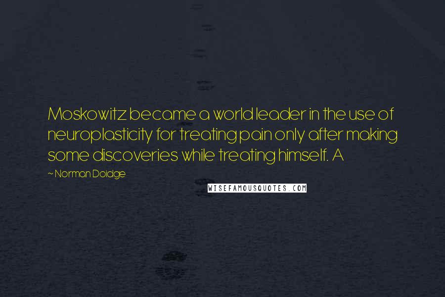 Norman Doidge Quotes: Moskowitz became a world leader in the use of neuroplasticity for treating pain only after making some discoveries while treating himself. A