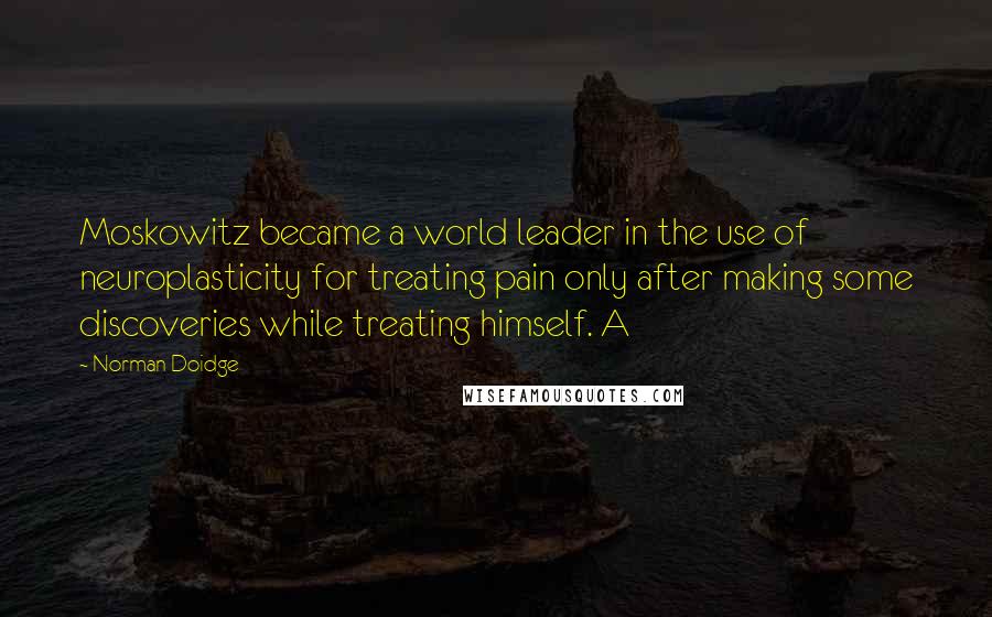 Norman Doidge Quotes: Moskowitz became a world leader in the use of neuroplasticity for treating pain only after making some discoveries while treating himself. A