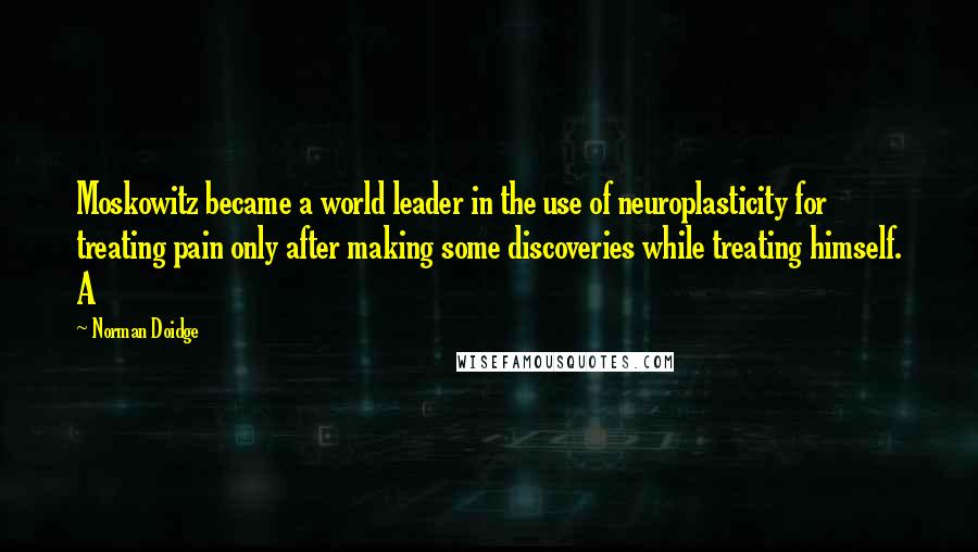 Norman Doidge Quotes: Moskowitz became a world leader in the use of neuroplasticity for treating pain only after making some discoveries while treating himself. A