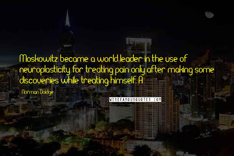 Norman Doidge Quotes: Moskowitz became a world leader in the use of neuroplasticity for treating pain only after making some discoveries while treating himself. A