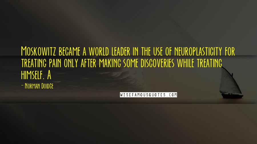 Norman Doidge Quotes: Moskowitz became a world leader in the use of neuroplasticity for treating pain only after making some discoveries while treating himself. A