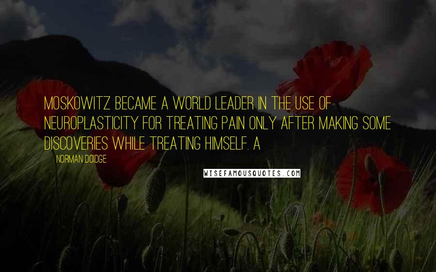 Norman Doidge Quotes: Moskowitz became a world leader in the use of neuroplasticity for treating pain only after making some discoveries while treating himself. A