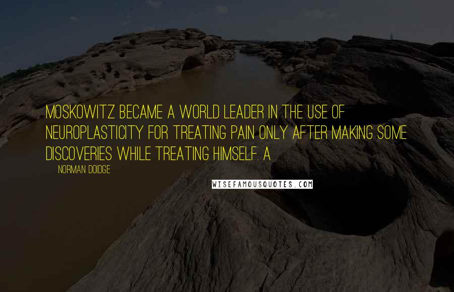 Norman Doidge Quotes: Moskowitz became a world leader in the use of neuroplasticity for treating pain only after making some discoveries while treating himself. A