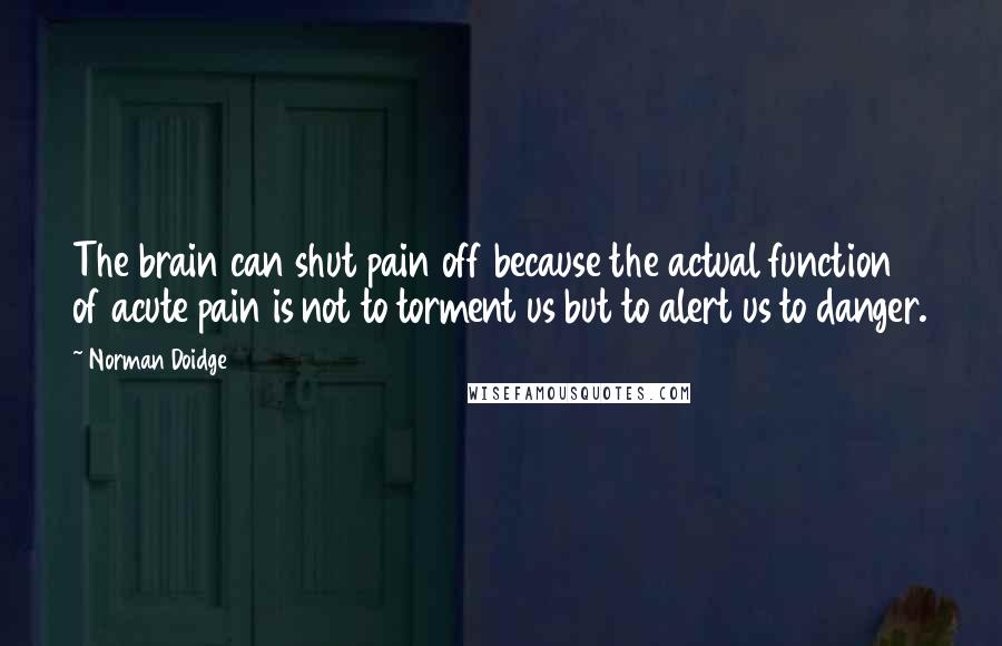 Norman Doidge Quotes: The brain can shut pain off because the actual function of acute pain is not to torment us but to alert us to danger.