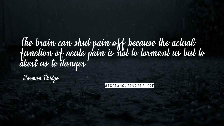 Norman Doidge Quotes: The brain can shut pain off because the actual function of acute pain is not to torment us but to alert us to danger.