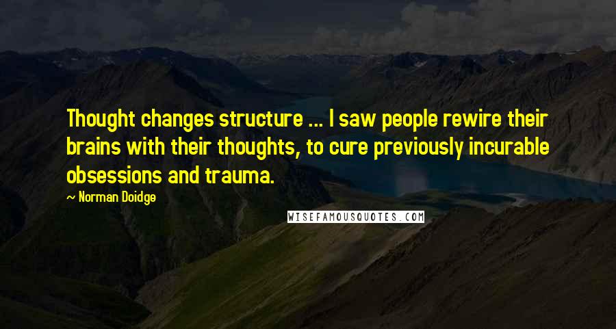 Norman Doidge Quotes: Thought changes structure ... I saw people rewire their brains with their thoughts, to cure previously incurable obsessions and trauma.