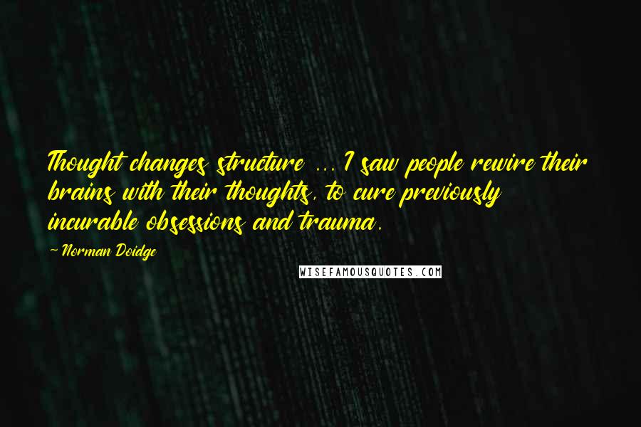Norman Doidge Quotes: Thought changes structure ... I saw people rewire their brains with their thoughts, to cure previously incurable obsessions and trauma.