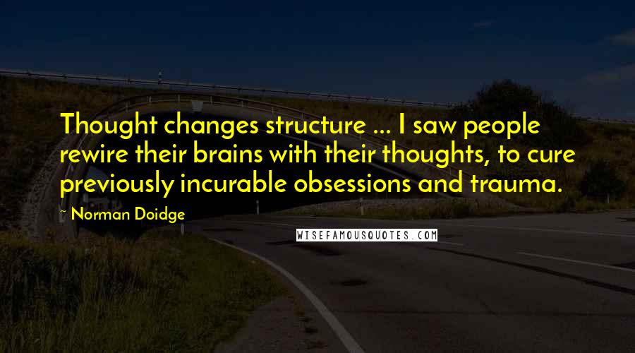 Norman Doidge Quotes: Thought changes structure ... I saw people rewire their brains with their thoughts, to cure previously incurable obsessions and trauma.