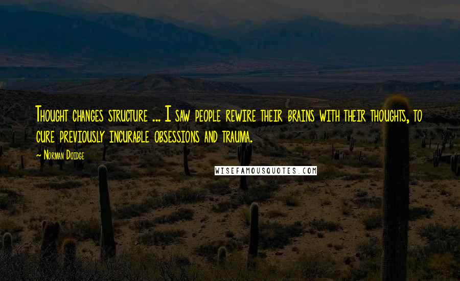 Norman Doidge Quotes: Thought changes structure ... I saw people rewire their brains with their thoughts, to cure previously incurable obsessions and trauma.