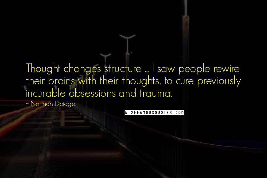Norman Doidge Quotes: Thought changes structure ... I saw people rewire their brains with their thoughts, to cure previously incurable obsessions and trauma.