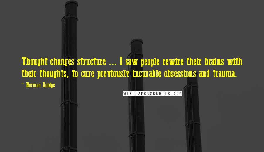 Norman Doidge Quotes: Thought changes structure ... I saw people rewire their brains with their thoughts, to cure previously incurable obsessions and trauma.