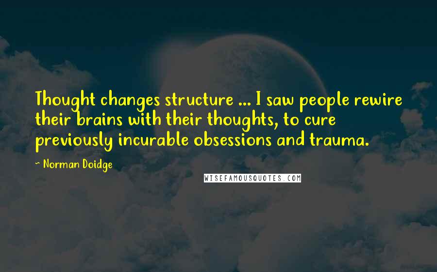 Norman Doidge Quotes: Thought changes structure ... I saw people rewire their brains with their thoughts, to cure previously incurable obsessions and trauma.