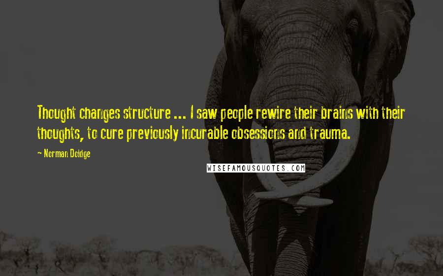 Norman Doidge Quotes: Thought changes structure ... I saw people rewire their brains with their thoughts, to cure previously incurable obsessions and trauma.