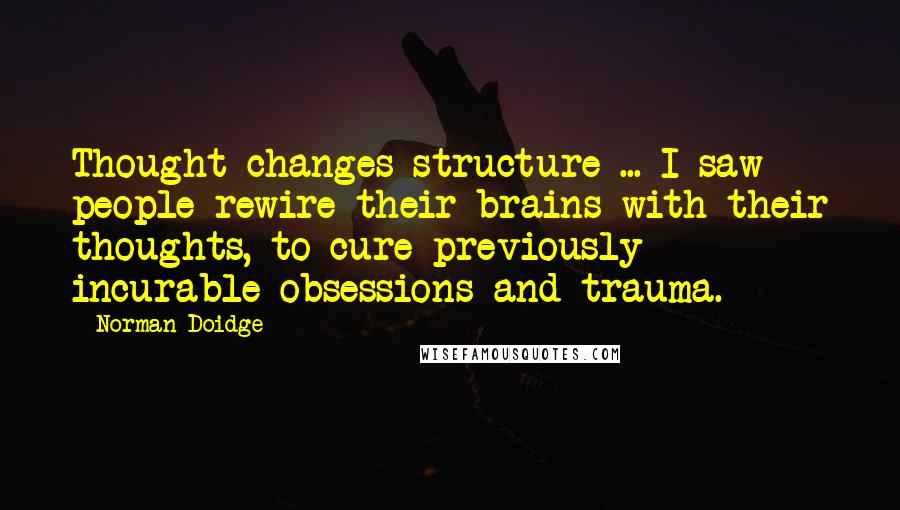 Norman Doidge Quotes: Thought changes structure ... I saw people rewire their brains with their thoughts, to cure previously incurable obsessions and trauma.