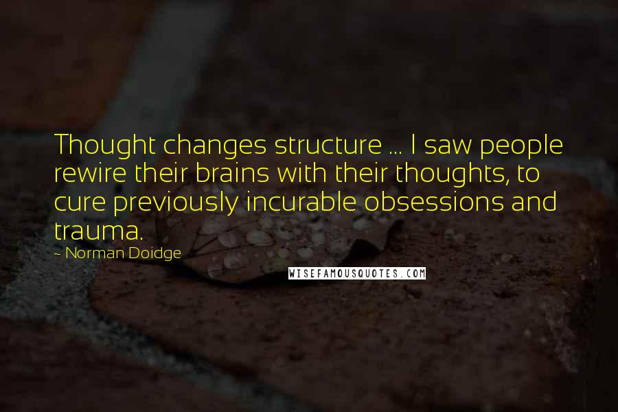 Norman Doidge Quotes: Thought changes structure ... I saw people rewire their brains with their thoughts, to cure previously incurable obsessions and trauma.
