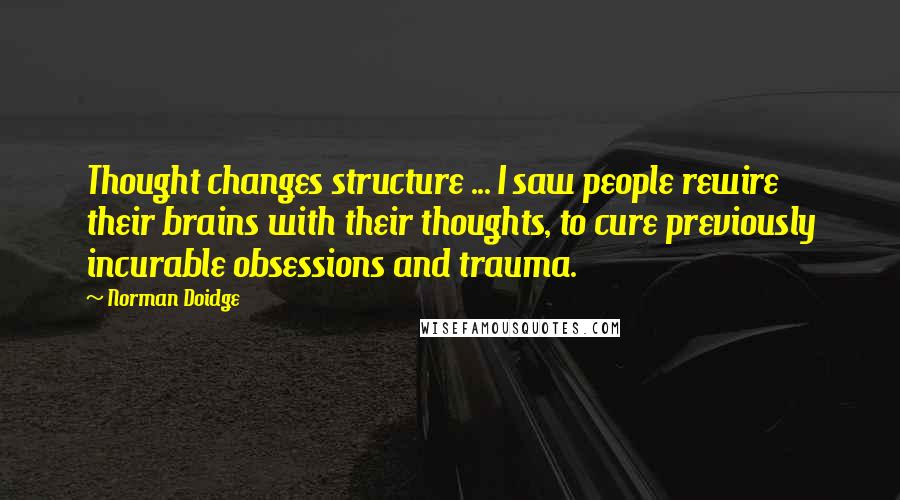 Norman Doidge Quotes: Thought changes structure ... I saw people rewire their brains with their thoughts, to cure previously incurable obsessions and trauma.