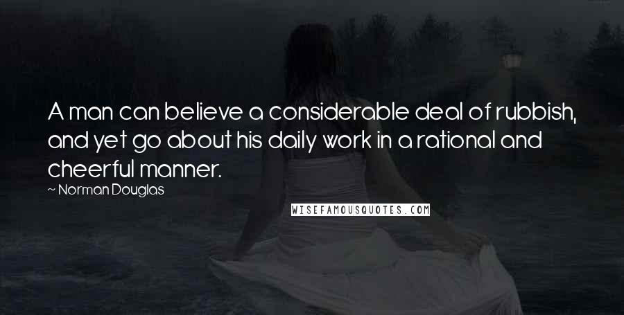 Norman Douglas Quotes: A man can believe a considerable deal of rubbish, and yet go about his daily work in a rational and cheerful manner.