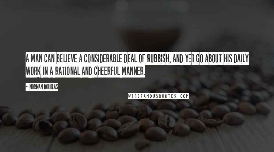 Norman Douglas Quotes: A man can believe a considerable deal of rubbish, and yet go about his daily work in a rational and cheerful manner.