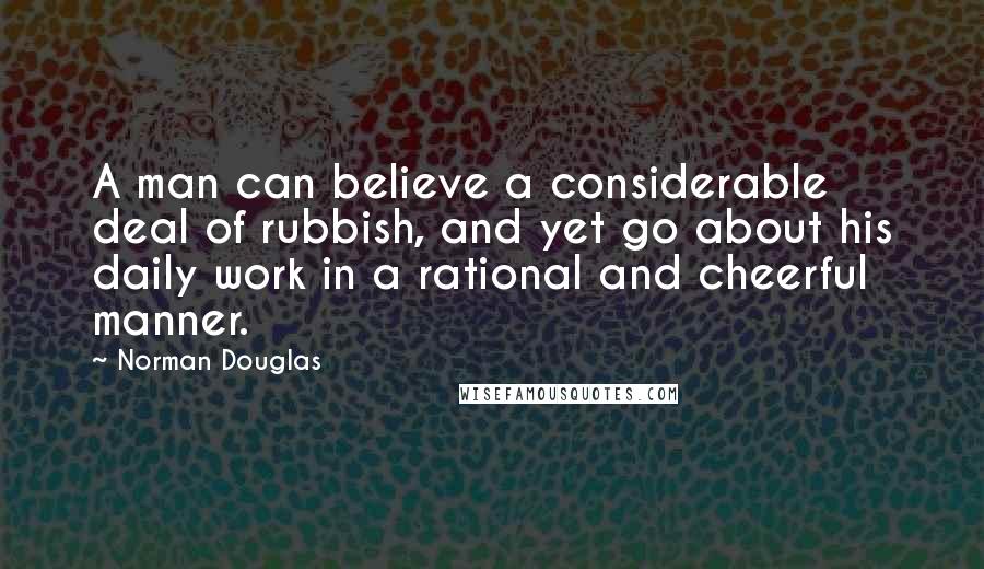 Norman Douglas Quotes: A man can believe a considerable deal of rubbish, and yet go about his daily work in a rational and cheerful manner.