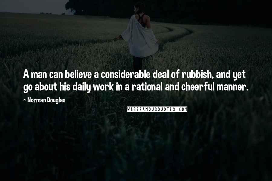 Norman Douglas Quotes: A man can believe a considerable deal of rubbish, and yet go about his daily work in a rational and cheerful manner.