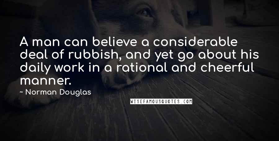 Norman Douglas Quotes: A man can believe a considerable deal of rubbish, and yet go about his daily work in a rational and cheerful manner.