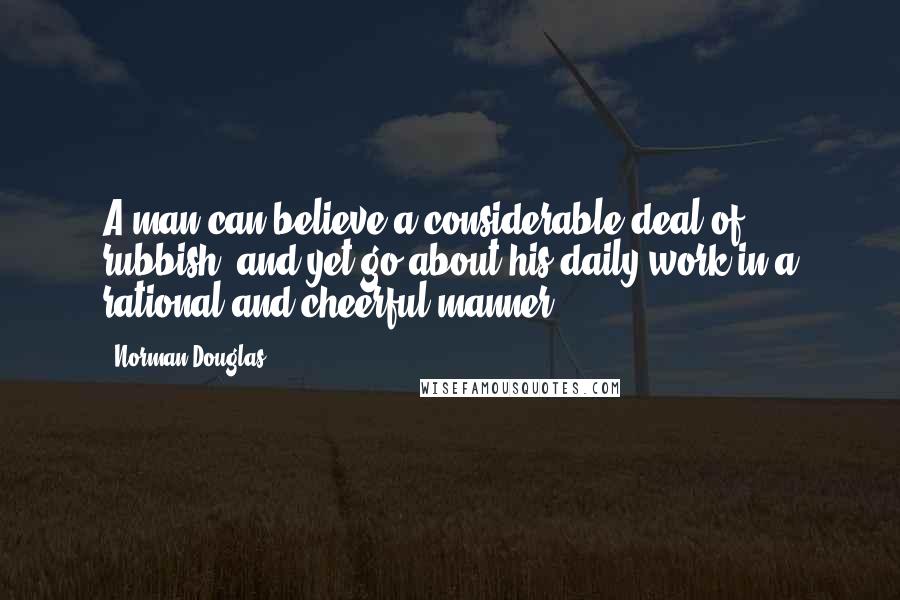 Norman Douglas Quotes: A man can believe a considerable deal of rubbish, and yet go about his daily work in a rational and cheerful manner.