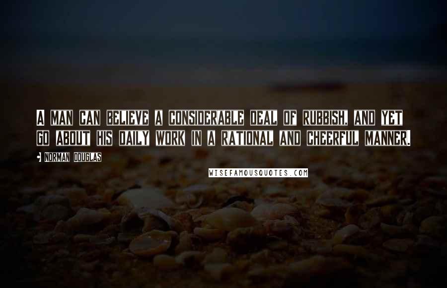 Norman Douglas Quotes: A man can believe a considerable deal of rubbish, and yet go about his daily work in a rational and cheerful manner.