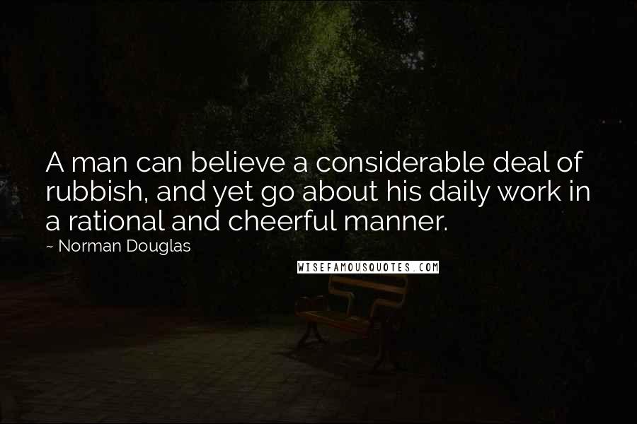 Norman Douglas Quotes: A man can believe a considerable deal of rubbish, and yet go about his daily work in a rational and cheerful manner.