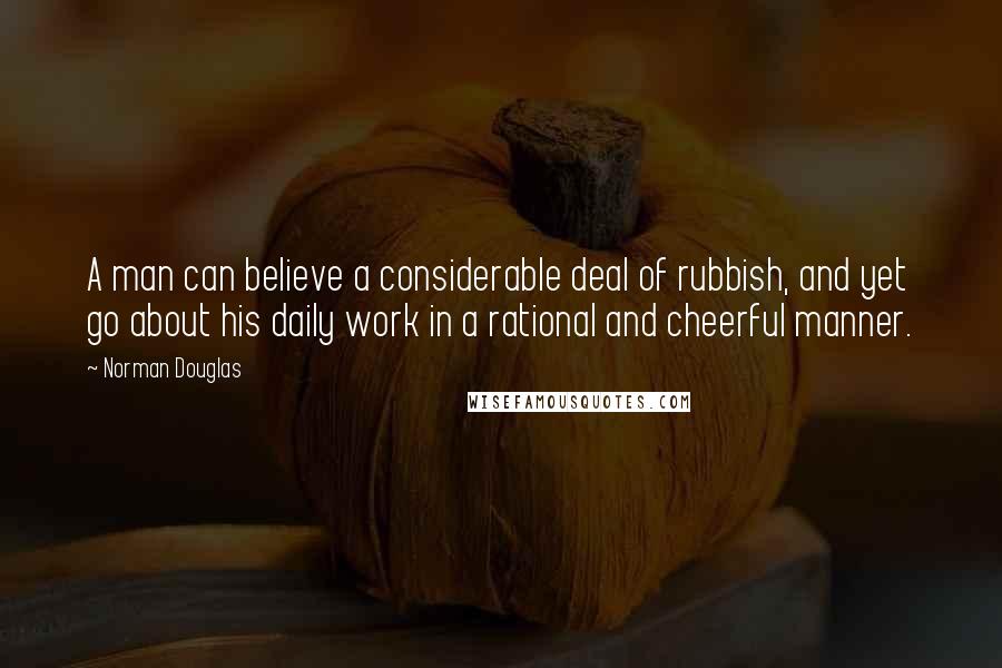 Norman Douglas Quotes: A man can believe a considerable deal of rubbish, and yet go about his daily work in a rational and cheerful manner.