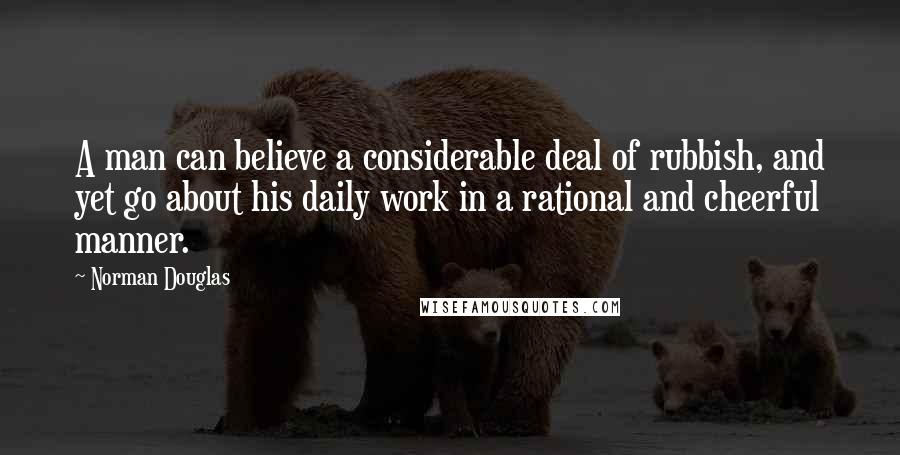 Norman Douglas Quotes: A man can believe a considerable deal of rubbish, and yet go about his daily work in a rational and cheerful manner.