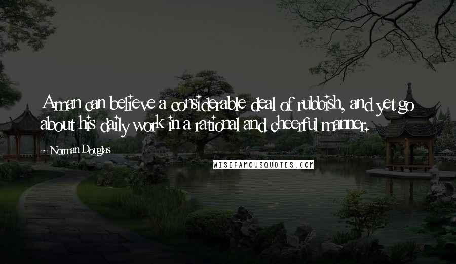 Norman Douglas Quotes: A man can believe a considerable deal of rubbish, and yet go about his daily work in a rational and cheerful manner.