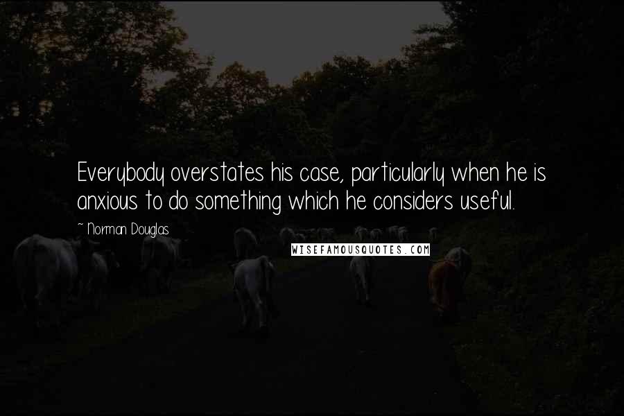 Norman Douglas Quotes: Everybody overstates his case, particularly when he is anxious to do something which he considers useful.