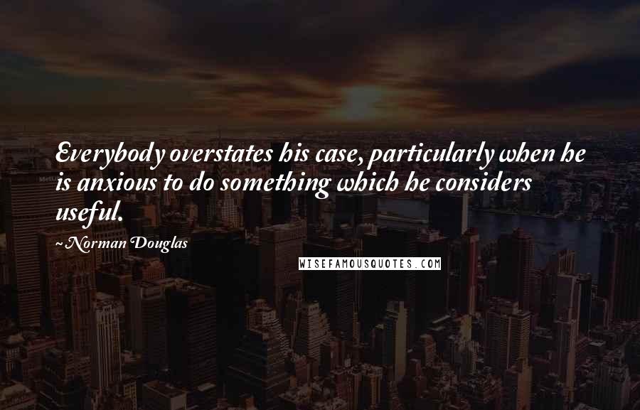Norman Douglas Quotes: Everybody overstates his case, particularly when he is anxious to do something which he considers useful.