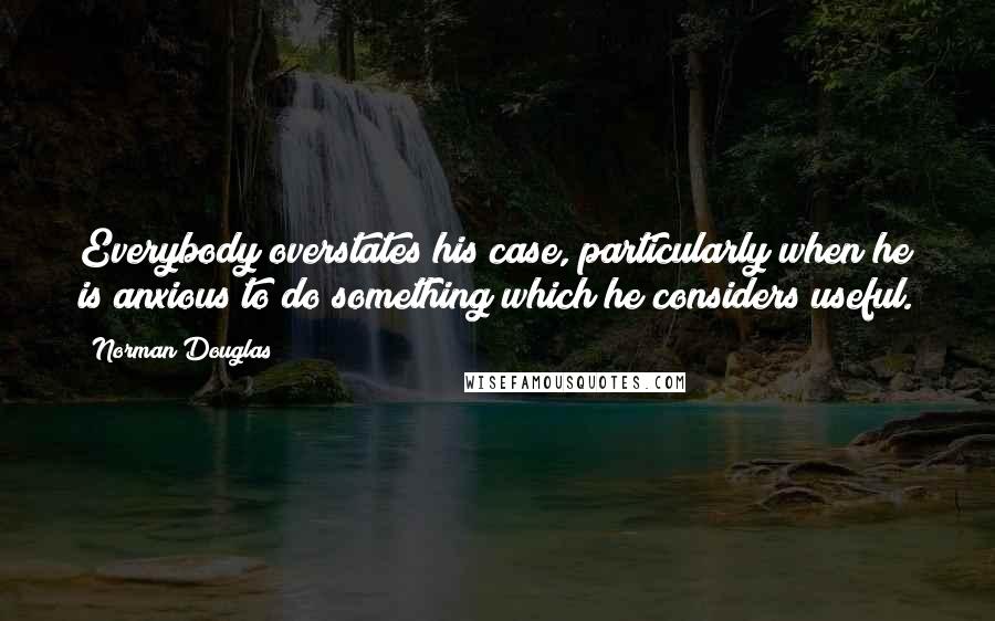 Norman Douglas Quotes: Everybody overstates his case, particularly when he is anxious to do something which he considers useful.