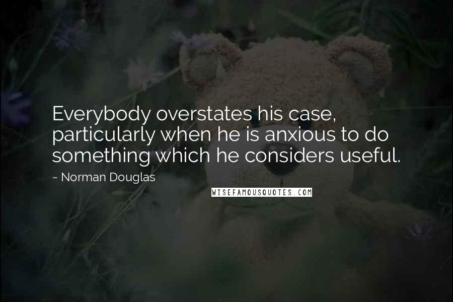 Norman Douglas Quotes: Everybody overstates his case, particularly when he is anxious to do something which he considers useful.