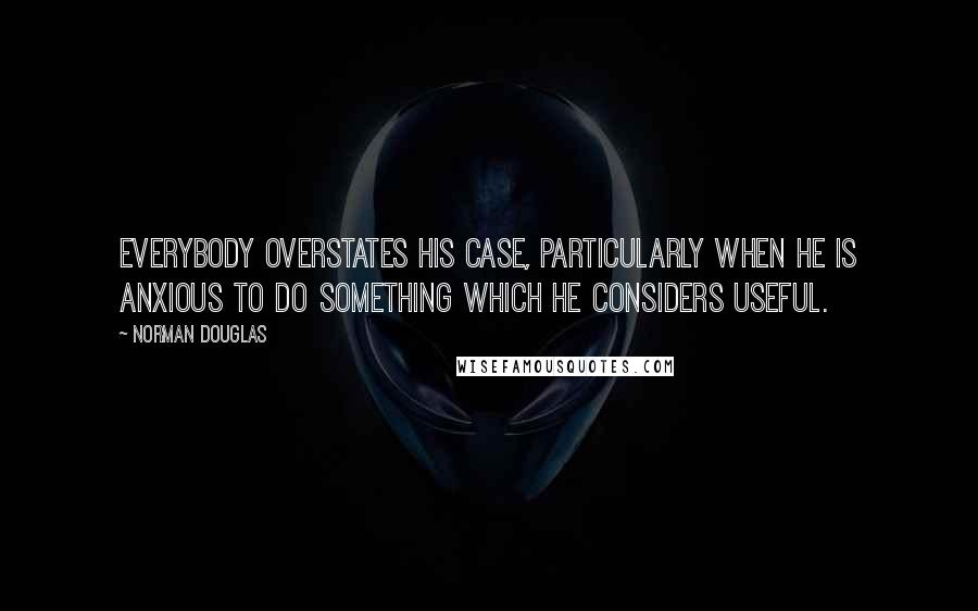 Norman Douglas Quotes: Everybody overstates his case, particularly when he is anxious to do something which he considers useful.